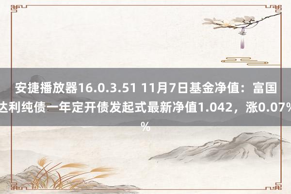 安捷播放器16.0.3.51 11月7日基金净值：富国达利纯债一年定开债发起式最新净值1.042，涨0.07%