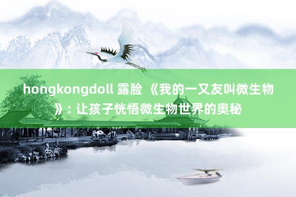 hongkongdoll 露脸 《我的一又友叫微生物》: 让孩子恍悟微生物世界的奥秘