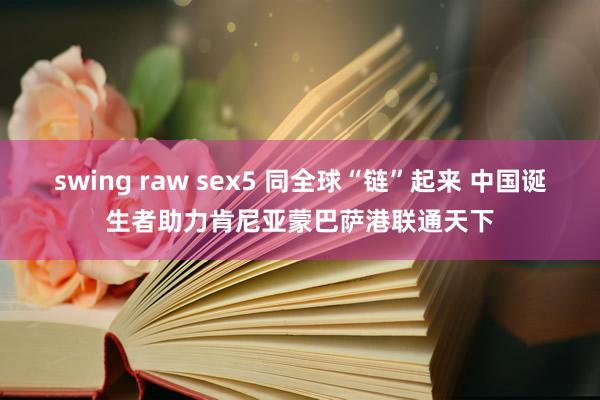 swing raw sex5 同全球“链”起来 中国诞生者助力肯尼亚蒙巴萨港联通天下