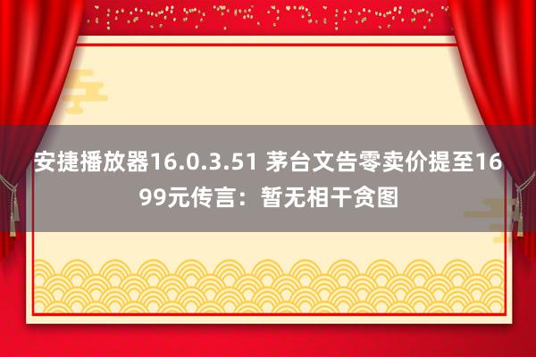 安捷播放器16.0.3.51 茅台文告零卖价提至1699元传言：暂无相干贪图