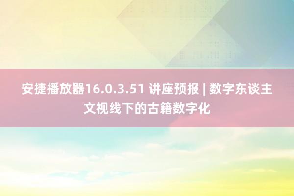 安捷播放器16.0.3.51 讲座预报 | 数字东谈主文视线下的古籍数字化