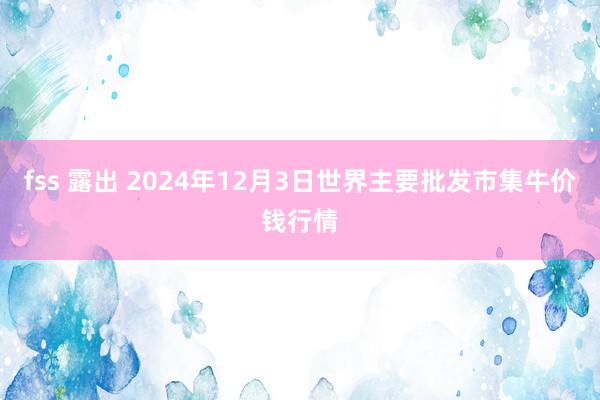 fss 露出 2024年12月3日世界主要批发市集牛价钱行情