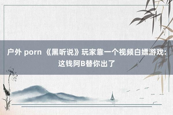 户外 porn 《黑听说》玩家靠一个视频白嫖游戏:这钱阿B替你出了