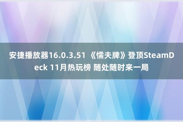 安捷播放器16.0.3.51 《懦夫牌》登顶SteamDeck 11月热玩榜 随处随时来一局