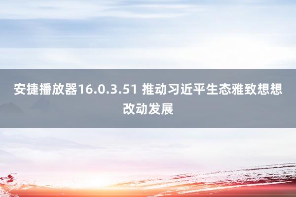 安捷播放器16.0.3.51 推动习近平生态雅致想想改动发展