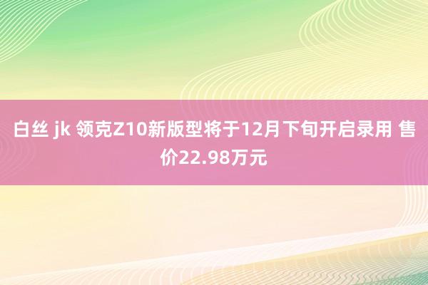 白丝 jk 领克Z10新版型将于12月下旬开启录用 售价22.98万元