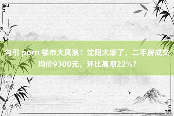 勾引 porn 楼市大风浪！沈阳太燃了，二手房成交均价9300元，环比高潮22%？