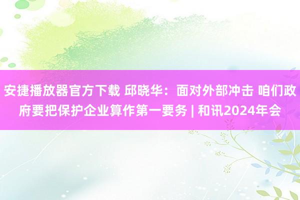 安捷播放器官方下载 邱晓华：面对外部冲击 咱们政府要把保护企业算作第一要务 | 和讯2024年会