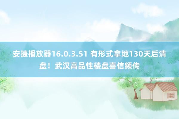 安捷播放器16.0.3.51 有形式拿地130天后清盘！武汉高品性楼盘喜信频传