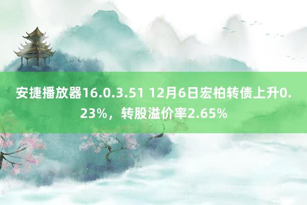 安捷播放器16.0.3.51 12月6日宏柏转债上升0.23%，转股溢价率2.65%