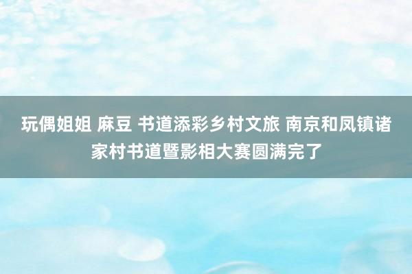 玩偶姐姐 麻豆 书道添彩乡村文旅 南京和凤镇诸家村书道暨影相大赛圆满完了