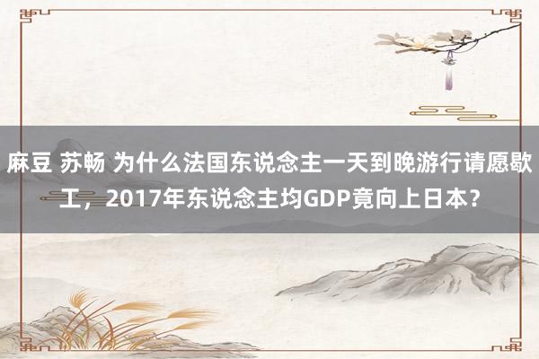 麻豆 苏畅 为什么法国东说念主一天到晚游行请愿歇工，2017年东说念主均GDP竟向上日本？