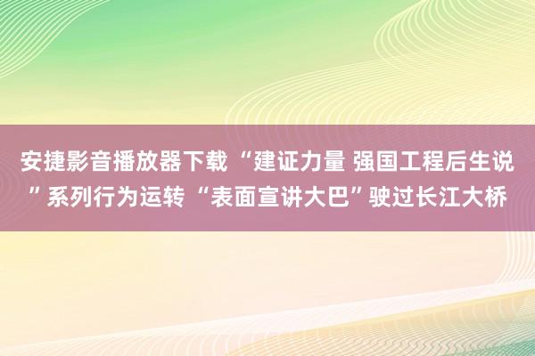 安捷影音播放器下载 “建证力量 强国工程后生说”系列行为运转 “表面宣讲大巴”驶过长江大桥