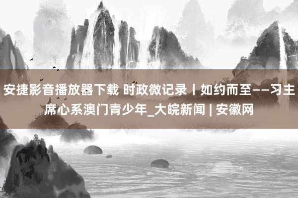 安捷影音播放器下载 时政微记录丨如约而至——习主席心系澳门青少年_大皖新闻 | 安徽网