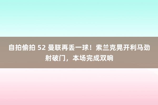 自拍偷拍 52 曼联再丢一球！索兰克晃开利马劲射破门，本场完成双响