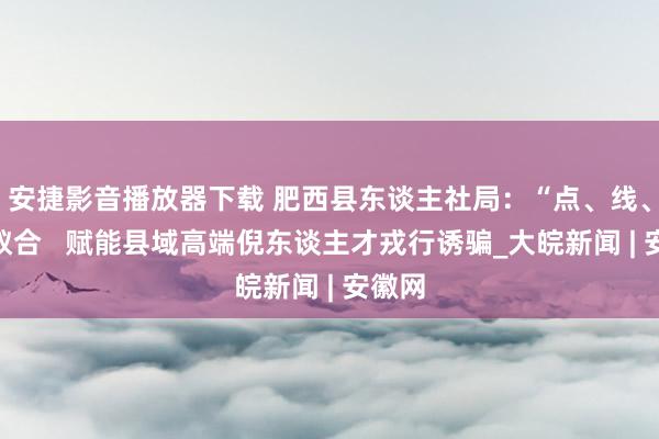 安捷影音播放器下载 肥西县东谈主社局：“点、线、面”蚁合   赋能县域高端倪东谈主才戎行诱骗_大皖新闻 | 安徽网