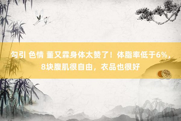 勾引 色情 董又霖身体太赞了！体脂率低于6%，8块腹肌很自由，衣品也很好