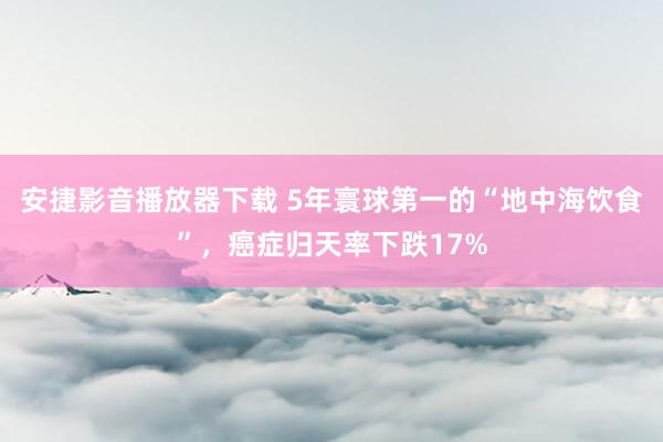 安捷影音播放器下载 5年寰球第一的“地中海饮食”，癌症归天率下跌17%