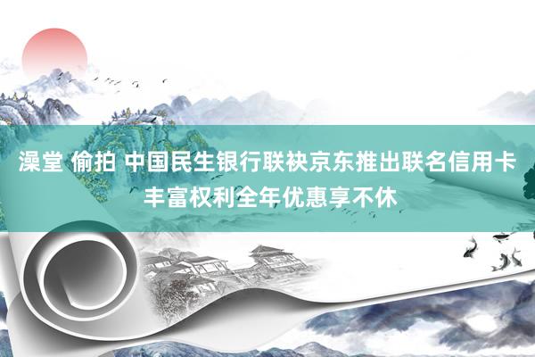 澡堂 偷拍 中国民生银行联袂京东推出联名信用卡 丰富权利全年优惠享不休