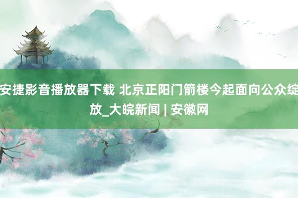 安捷影音播放器下载 北京正阳门箭楼今起面向公众绽放_大皖新闻 | 安徽网