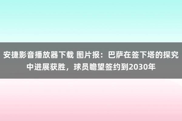 安捷影音播放器下载 图片报：巴萨在签下塔的探究中进展获胜，球员瞻望签约到2030年