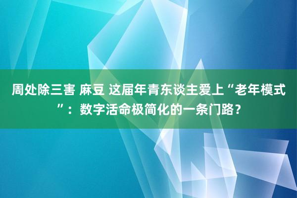 周处除三害 麻豆 这届年青东谈主爱上“老年模式”：数字活命极简化的一条门路？