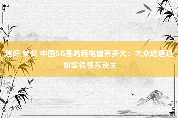 迷奸 拳交 中国5G基站耗电量有多大：大众给逼迫 如实很惊东谈主