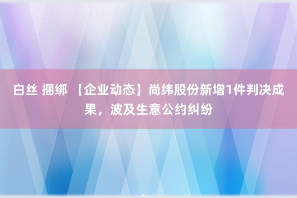 白丝 捆绑 【企业动态】尚纬股份新增1件判决成果，波及生意公约纠纷