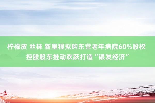 柠檬皮 丝袜 新里程拟购东营老年病院60%股权 控股股东推动欢跃打造“银发经济”