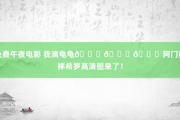 免费午夜电影 我滴龟龟👀👀👀阿门抱摔希罗高清图来了！