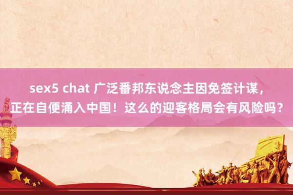 sex5 chat 广泛番邦东说念主因免签计谋，正在自便涌入中国！这么的迎客格局会有风险吗？