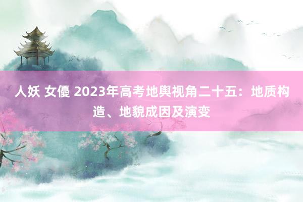 人妖 女優 2023年高考地舆视角二十五：地质构造、地貌成因及演变