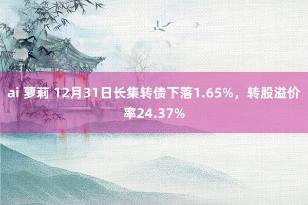 ai 萝莉 12月31日长集转债下落1.65%，转股溢价率24.37%