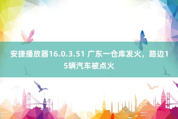 安捷播放器16.0.3.51 广东一仓库发火，路边15辆汽车被点火