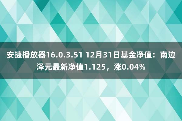 安捷播放器16.0.3.51 12月31日基金净值：南边泽元最新净值1.125，涨0.04%