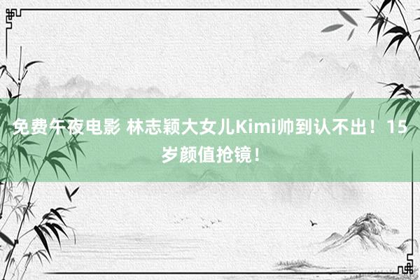 免费午夜电影 林志颖大女儿Kimi帅到认不出！15岁颜值抢镜！