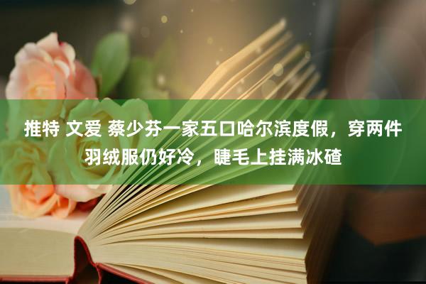 推特 文爱 蔡少芬一家五口哈尔滨度假，穿两件羽绒服仍好冷，睫毛上挂满冰碴