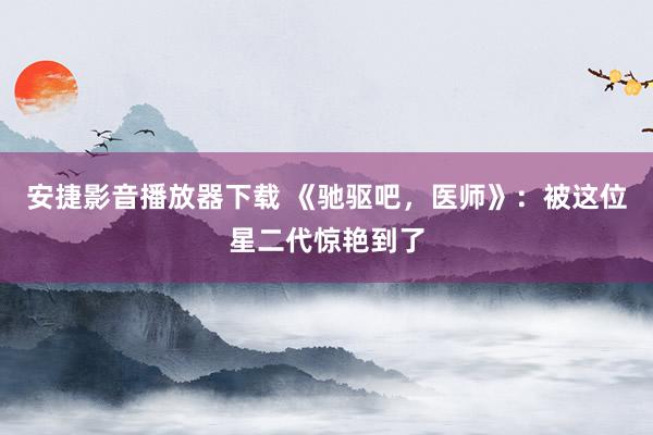 安捷影音播放器下载 《驰驱吧，医师》：被这位星二代惊艳到了