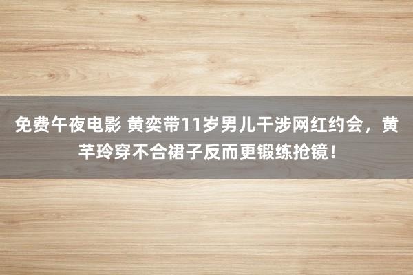 免费午夜电影 黄奕带11岁男儿干涉网红约会，黄芊玲穿不合裙子反而更锻练抢镜！