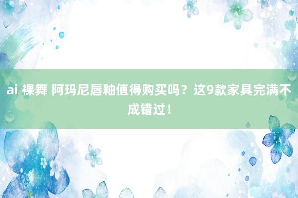 ai 裸舞 阿玛尼唇釉值得购买吗？这9款家具完满不成错过！