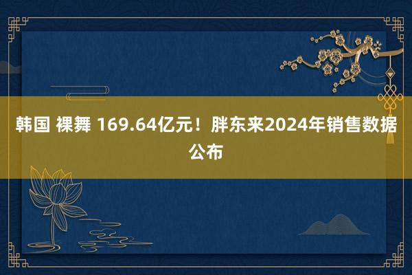 韩国 裸舞 169.64亿元！胖东来2024年销售数据公布