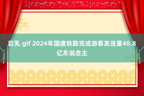 巨乳 gif 2024年国度铁路完成游客发送量40.8亿东说念主