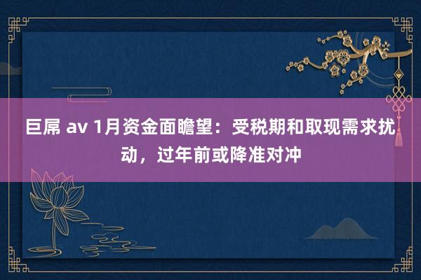 巨屌 av 1月资金面瞻望：受税期和取现需求扰动，过年前或降准对冲