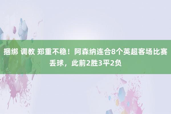 捆绑 调教 郑重不稳！阿森纳连合8个英超客场比赛丢球，此前2胜3平2负