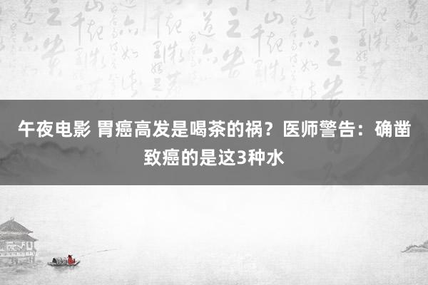 午夜电影 胃癌高发是喝茶的祸？医师警告：确凿致癌的是这3种水