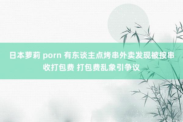 日本萝莉 porn 有东谈主点烤串外卖发现被按串收打包费 打包费乱象引争议