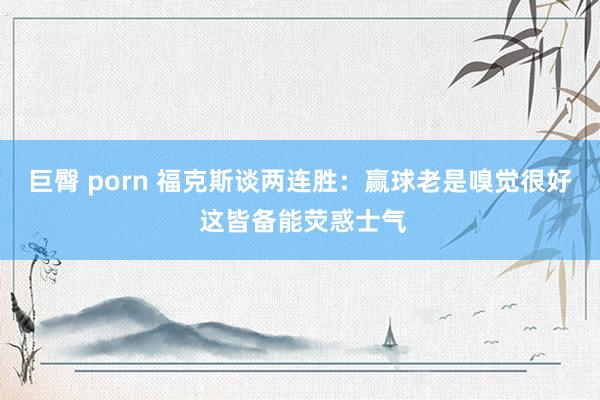 巨臀 porn 福克斯谈两连胜：赢球老是嗅觉很好 这皆备能荧惑士气