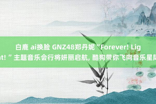 白鹿 ai换脸 GNZ48郑丹妮“Forever! Light! ”主题音乐会行将妍丽启航， 酷狗带你飞向音乐星际