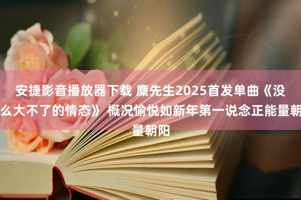 安捷影音播放器下载 麋先生2025首发单曲《没什么大不了的情态》 概况愉悦如新年第一说念正能量朝阳