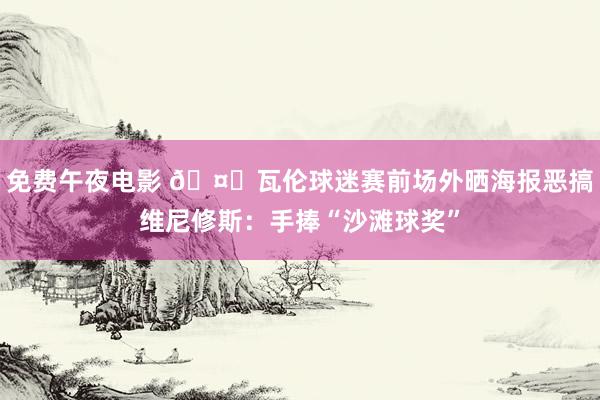 免费午夜电影 🤐瓦伦球迷赛前场外晒海报恶搞维尼修斯：手捧“沙滩球奖”